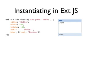 Instantiating in Ext JS
var c = Ext.create('Ext.panel.Panel', {
    title: 'Hello',
    width: 200,
    height: 150,
    html: '... world!',
    bbar: [{text: 'Button'}]
});
 