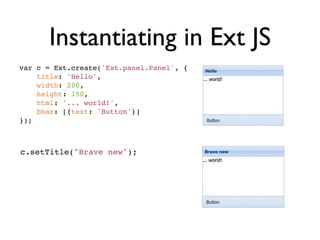 Instantiating in Ext JS
var c = Ext.create('Ext.panel.Panel', {
    title: 'Hello',
    width: 200,
    height: 150,
    html: '... world!',
    bbar: [{text: 'Button'}]
});



c.setTitle("Brave new");
 