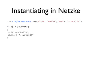 Instantiating in Netzke
c = SimpleComponent.new(title: "Hello", html: "...world!")

>> pp c.js_config
{
  :title=>"Hello",
  :html=> "...world!"
}
 
