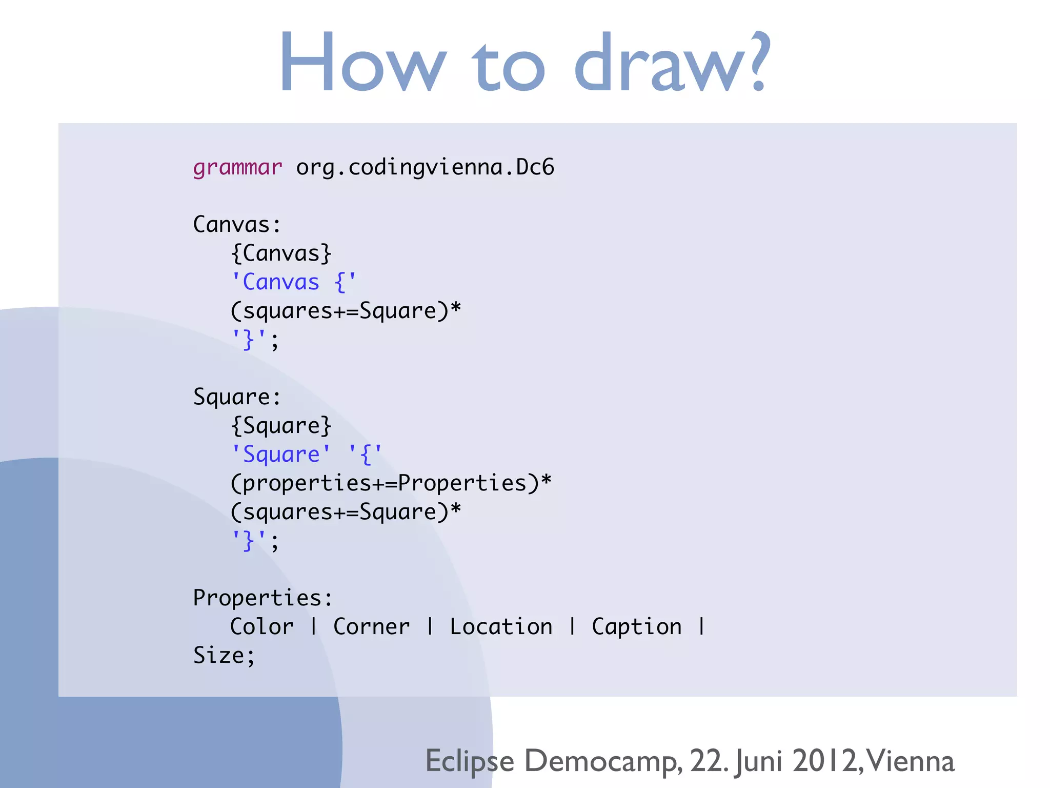 How to draw?
grammar org.codingvienna.Dc6

Canvas:
	 {Canvas}
	 'Canvas {'
	 (squares+=Square)*
	 '}';

Square:
	 {Square}
	 'Square' '{'
	 (properties+=Properties)*
	 (squares+=Square)*
	 '}';

Properties:
	 Color | Corner | Location | Caption |
Size;




                 Eclipse Democamp, 22. Juni 2012,Vienna
 
