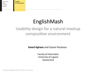 EnglishMash	
  
                    Usability	
  design	
  for	
  a	
  natural	
  mashup	
  
                         composi8on	
  environment	
  


                                       Saeed	
  Aghaee	
  and	
  Cesare	
  Pautasso	
  

                                                   Faculty	
  of	
  Informa8cs	
  
                                                   University	
  of	
  Lugano	
  
                                                       Switzerland	
  



ComposableWeb	
  2012,	
  Berlin,	
  Germany	
  
 