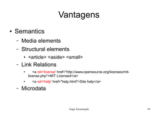 Vantagens
●   Semantics
    –   Media elements
    –   Structural elements
        ●   <article> <aside> <small>
    –   Link Relations
        ●      <a rel='license' href="http://www.opensource.org/licenses/mit-
            license.php">MIT Licensed</a>
        ●     <a rel='help' href="help.html">Site help</a>
    –   Microdata


                                      Jorge Encarnação                          10
 