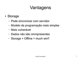 Vantagens
●   Storage
    –   Pode sincronizar com servidor
    –   Modelo de programação mais simples
    –   Mais vulnerável
    –   Dados não são omnipresentes
    –   Storage + Offline = much win!!




                           Jorge Encarnação   7
 