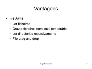 Vantagens
●   File APIs
    –   Ler ficheiros
    –   Gravar ficheiros num local temporário
    –   Ler directorias recursivamente
    –   File drag and drop




                             Jorge Encarnação   9
 