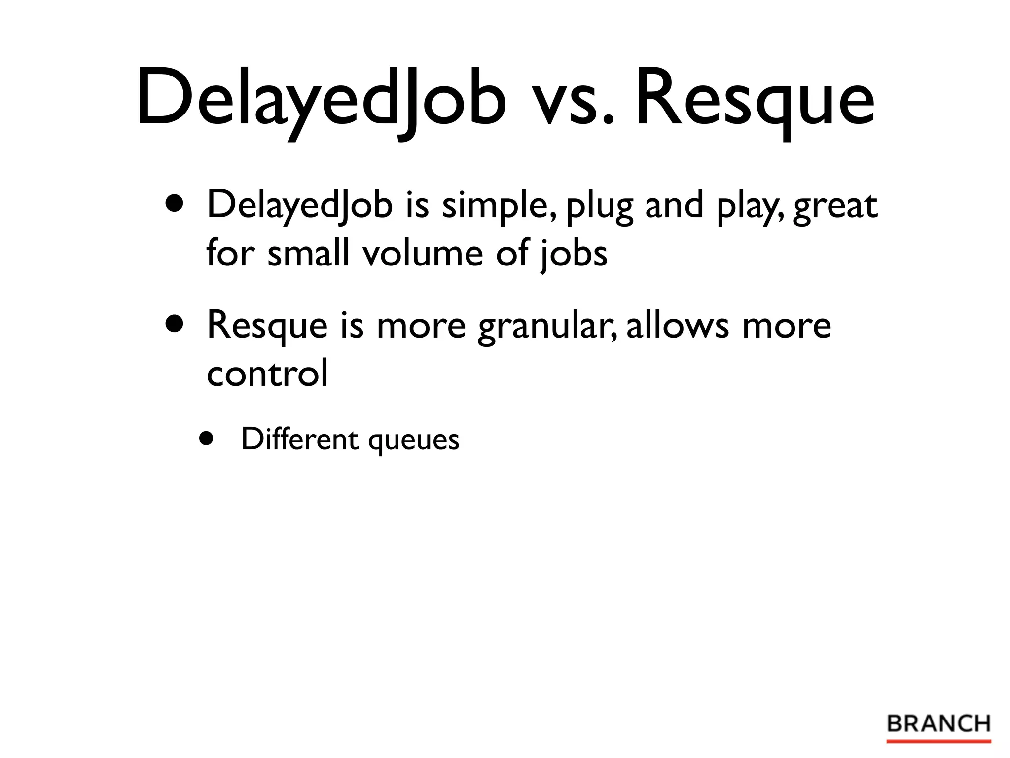 DelayedJob vs. Resque
• DelayedJob is simple, plug and play, great
  for small volume of jobs
• Resque is more granular, allows more
  control
  •   Different queues
 