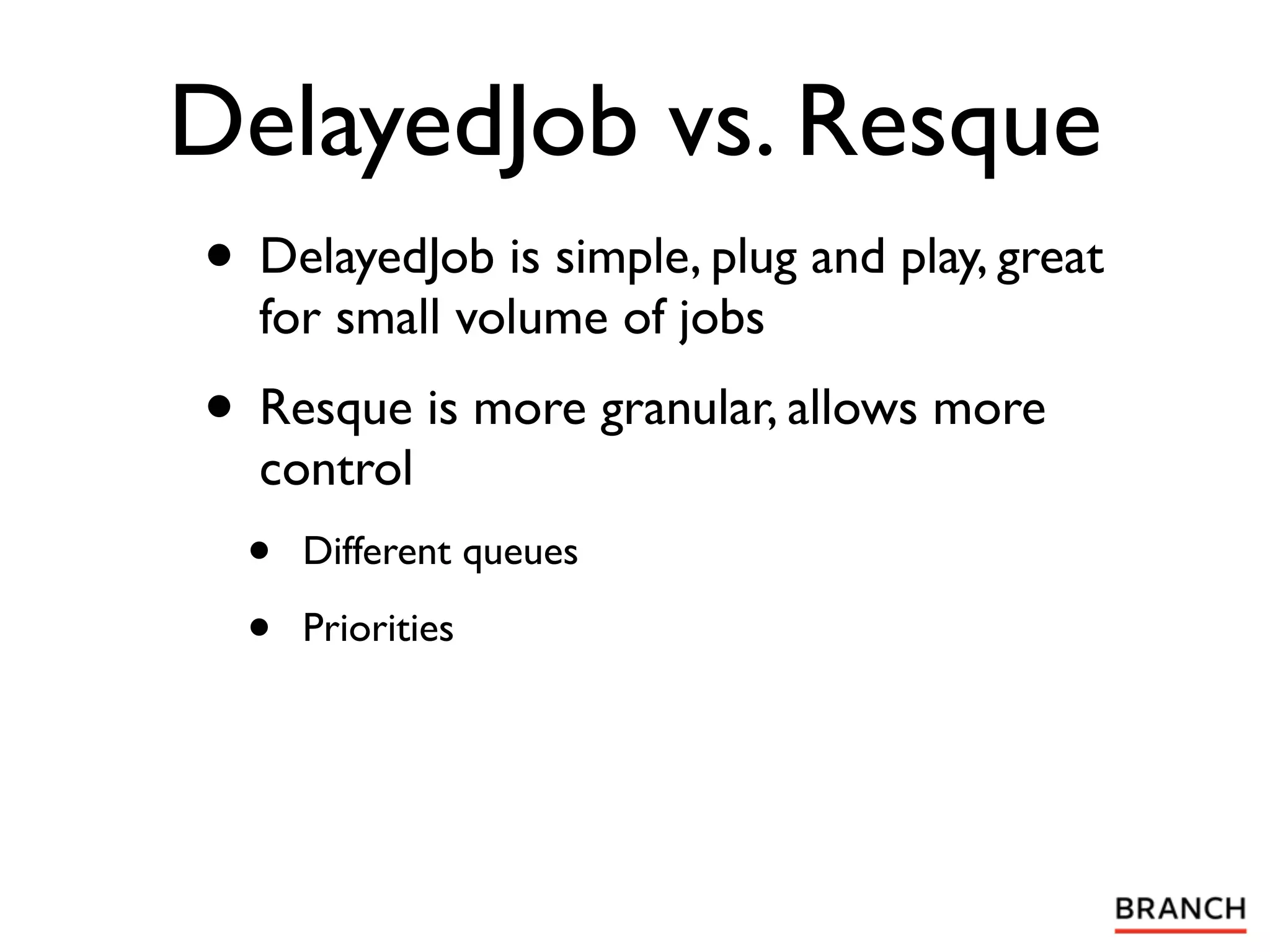 DelayedJob vs. Resque
• DelayedJob is simple, plug and play, great
  for small volume of jobs
• Resque is more granular, allows more
  control
  •   Different queues

  •   Priorities
 