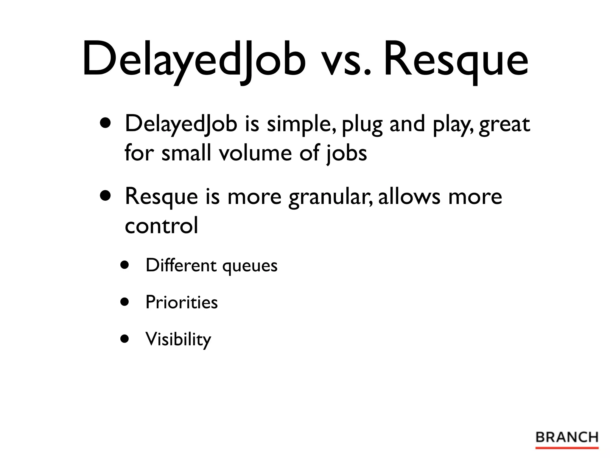 DelayedJob vs. Resque
• DelayedJob is simple, plug and play, great
  for small volume of jobs
• Resque is more granular, allows more
  control
  •   Different queues

  •   Priorities

  •   Visibility
 