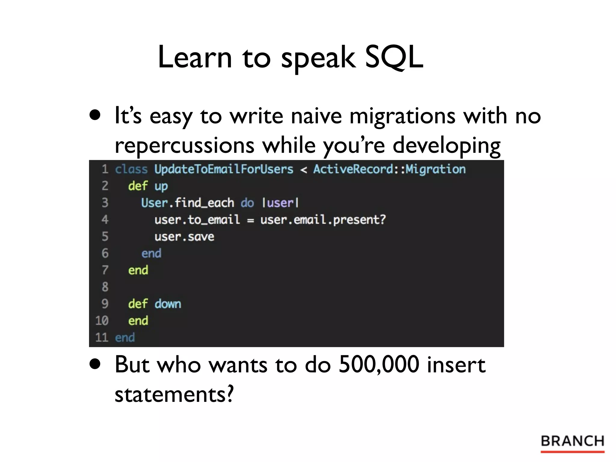 Learn to speak SQL
• It’s easy to write naive migrations with no
  repercussions while you’re developing




• But who wants to do 500,000 insert
  statements?
 