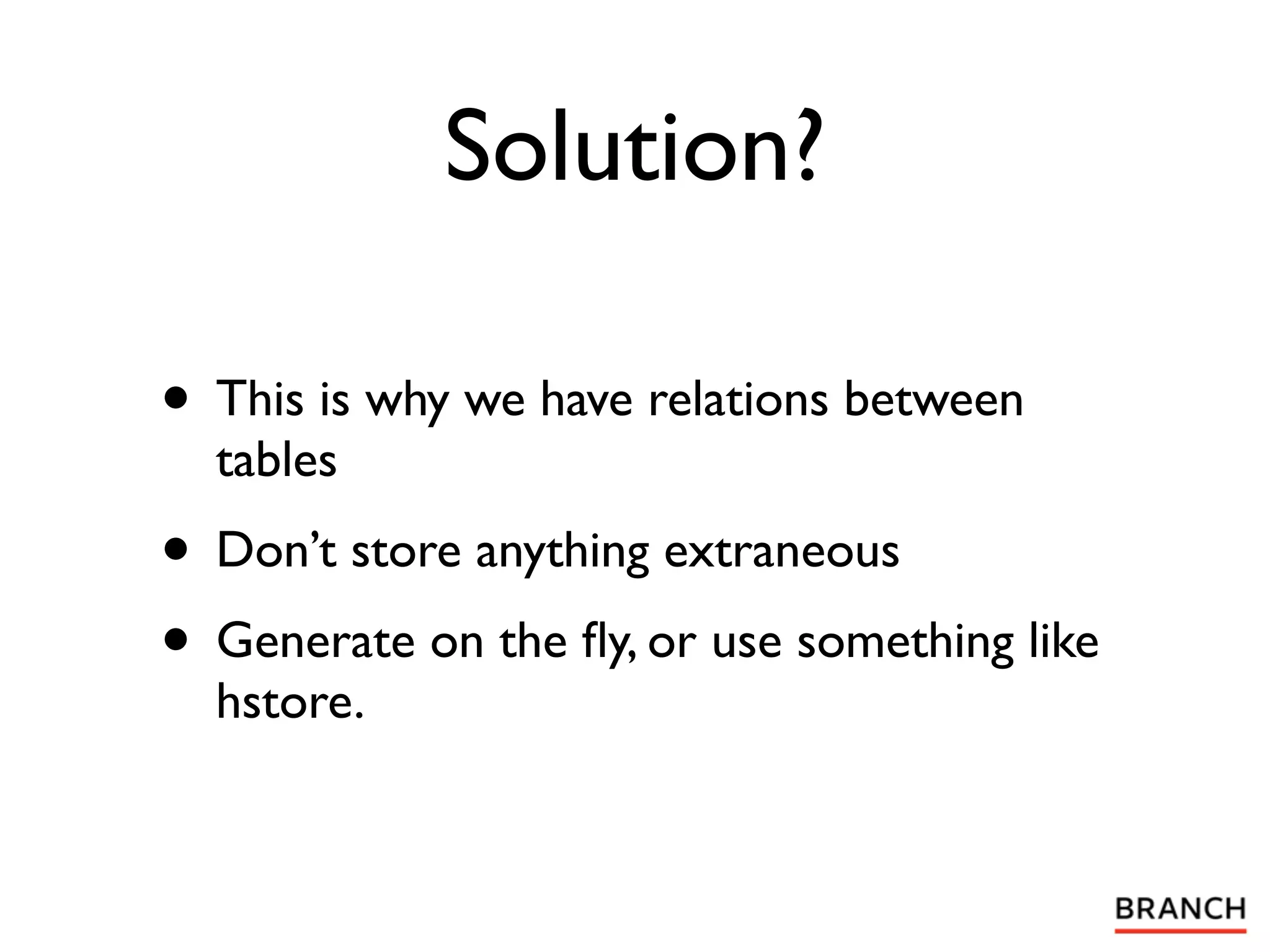 Solution?

• This is why we have relations between
  tables
• Don’t store anything extraneous
• Generate on the ﬂy, or use something like
  hstore.
 