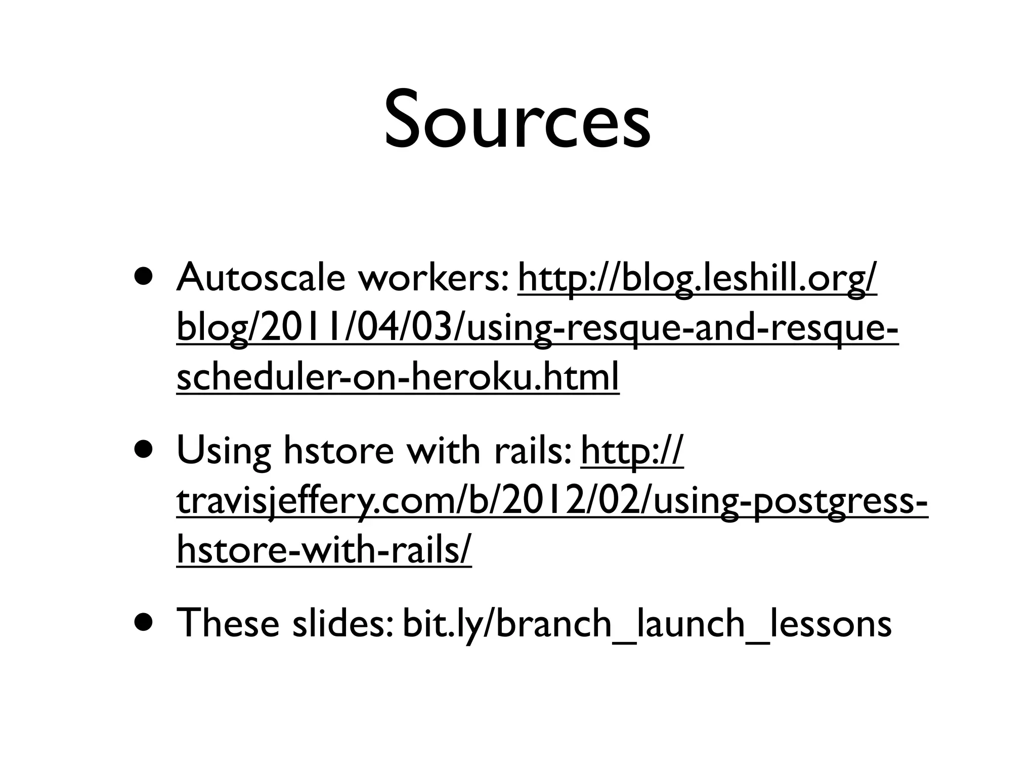 Sources
• Autoscale workers: http://blog.leshill.org/
  blog/2011/04/03/using-resque-and-resque-
  scheduler-on-heroku.html
• Using hstore with rails: http://
  travisjeffery.com/b/2012/02/using-postgress-
  hstore-with-rails/
• These slides: bit.ly/branch_launch_lessons
 