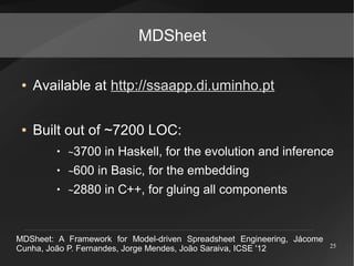 MDSheet

 ●   Available at http://ssaapp.di.uminho.pt

 ●   Built out of ~7200 LOC:
         ●
             ~3700   in Haskell, for the evolution and inference
         ●
             ~600   in Basic, for the embedding
         ●
             ~2880   in C++, for gluing all components


MDSheet: A Framework for Model-driven Spreadsheet Engineering, Jácome
                                                                        25
Cunha, João P. Fernandes, Jorge Mendes, João Saraiva, ICSE '12
 