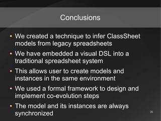 Conclusions

●   We created a technique to infer ClassSheet
    models from legacy spreadsheets
●   We have embedded a visual DSL into a
    traditional spreadsheet system
●   This allows user to create models and
    instances in the same environment
●   We used a formal framework to design and
    implement co-evolution steps
●   The model and its instances are always
    synchronized                                 26
 