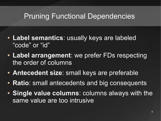 Pruning Functional Dependencies

●   Label semantics: usually keys are labeled
    “code” or “id”
●   Label arrangement: we prefer FDs respecting
    the order of columns
●   Antecedent size: small keys are preferable
●   Ratio: small antecedents and big consequents
●   Single value columns: columns always with the
    same value are too intrusive
                                                   9
 