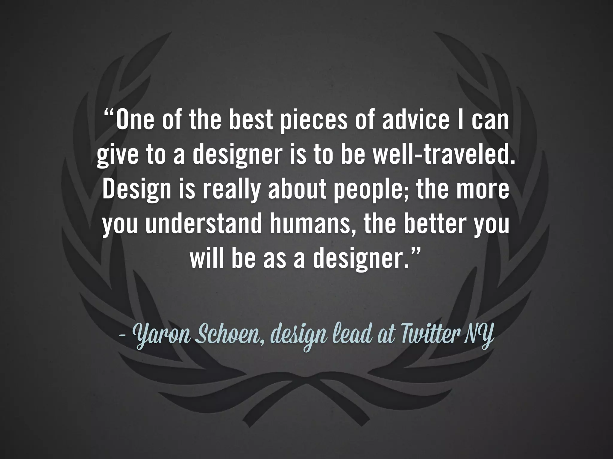 “One of the best pieces of advice I can
give to a designer is to be well-traveled.
Design is really about people; the more
you understand humans, the better you
          will be as a designer.”

  - Yaron Schoen, design lead at Twitter NY
 