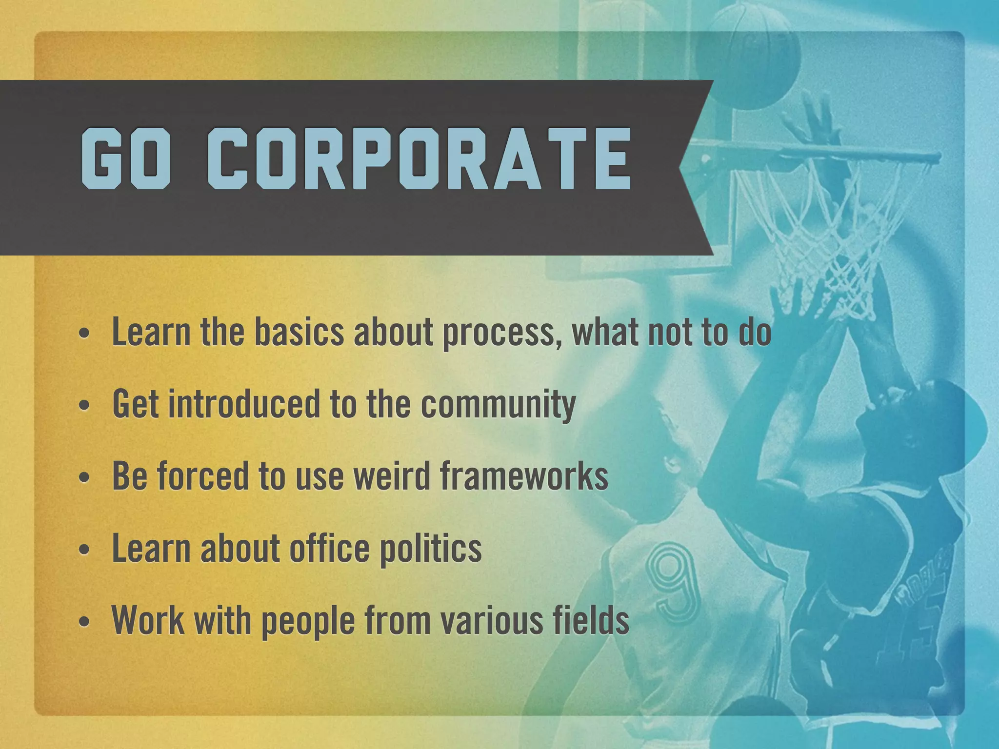 Go corporate
•   Learn the basics about process, what not to do
•   Get introduced to the community
•   Be forced to use weird frameworks
•   Learn about office politics
•   Work with people from various fields
 