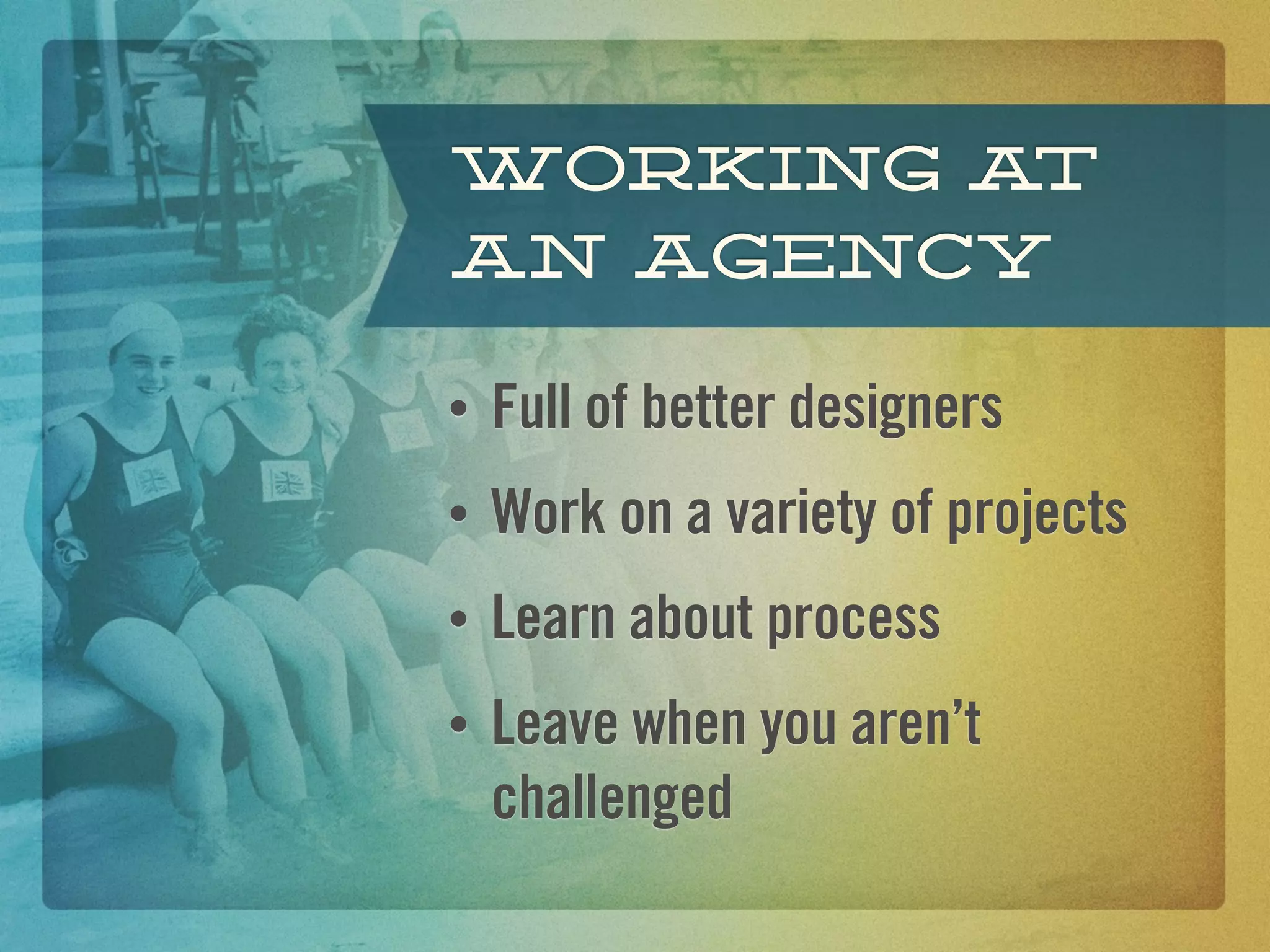 Working at
an agency

•   Full of better designers
•   Work on a variety of projects
•   Learn about process
•   Leave when you aren’t
    challenged
 