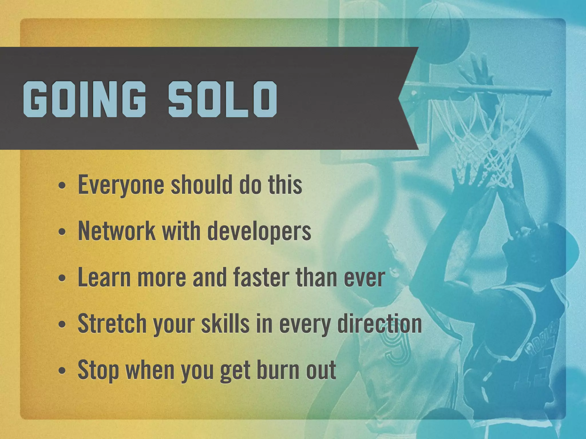 Going solo
 •   Everyone should do this
 •   Network with developers
 •   Learn more and faster than ever
 •   Stretch your skills in every direction
 •   Stop when you get burn out
 