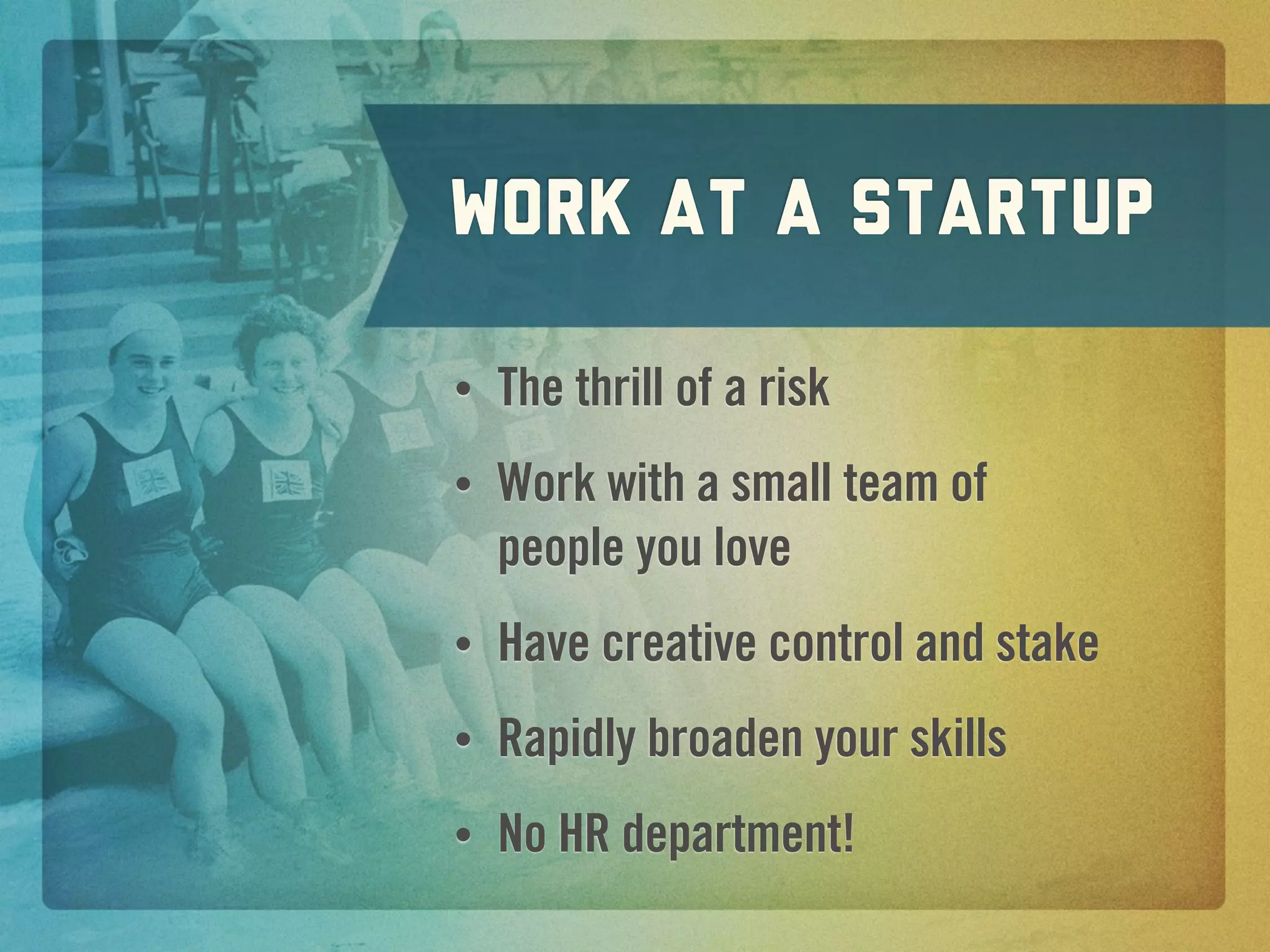 work at a Startup

•   The thrill of a risk
•   Work with a small team of
    people you love
•   Have creative control and stake
•   Rapidly broaden your skills
•   No HR department!
 