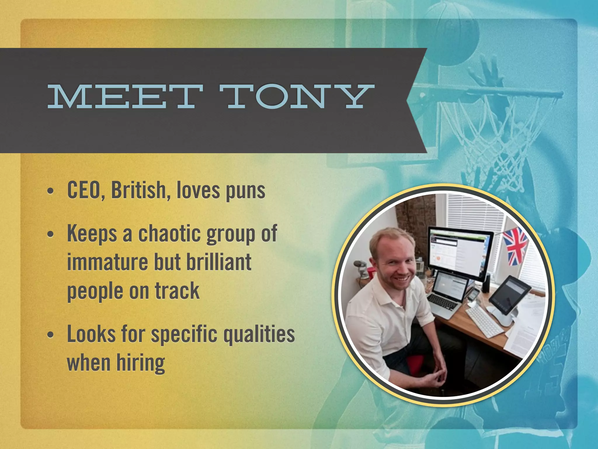 Meet Tony

•   CEO, British, loves puns
•   Keeps a chaotic group of
    immature but brilliant
    people on track
•   Looks for specific qualities
    when hiring
 