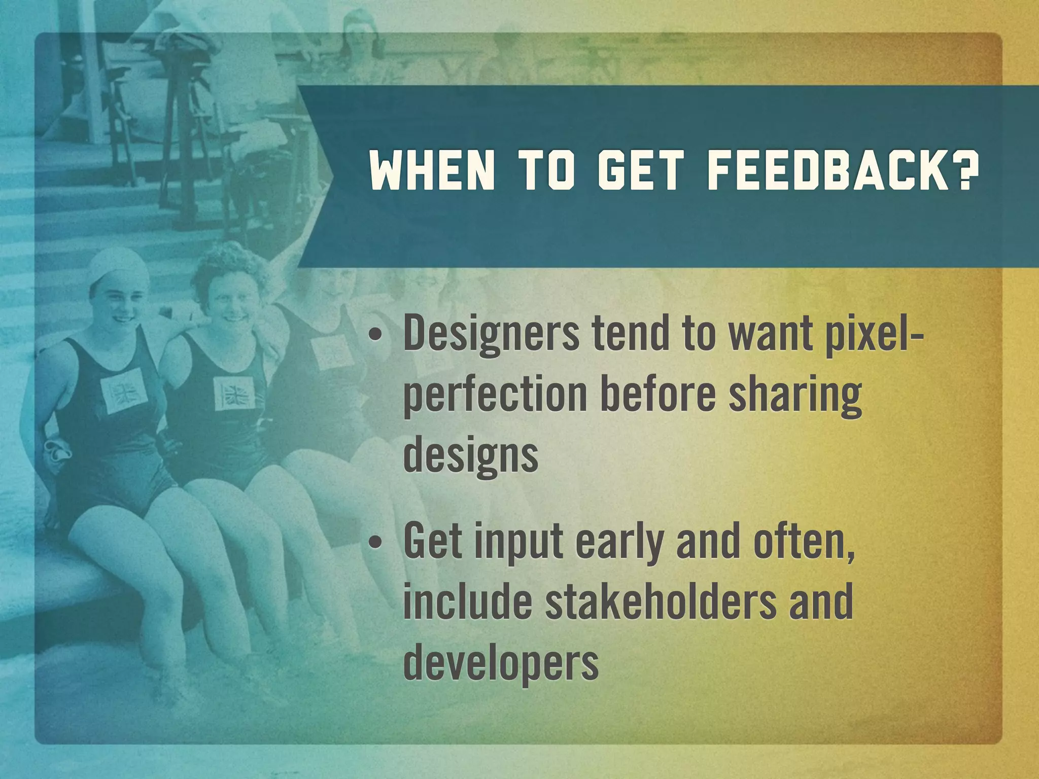 When to get feedback?

•   Designers tend to want pixel-
    perfection before sharing
    designs
•   Get input early and often,
    include stakeholders and
    developers
 