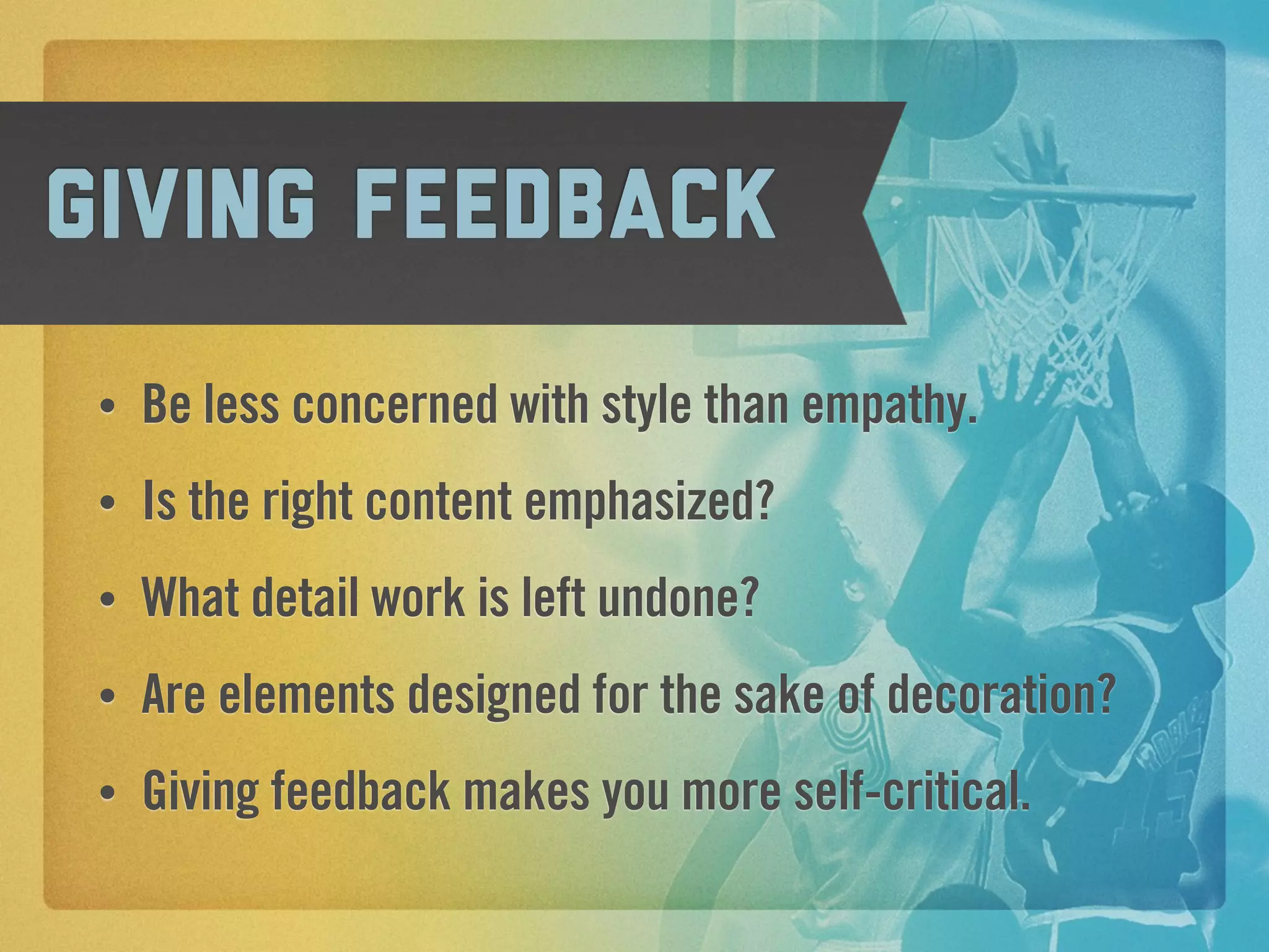 giving feedback
 •   Be less concerned with style than empathy.
 •   Is the right content emphasized?
 •   What detail work is left undone?
 •   Are elements designed for the sake of decoration?
 •   Giving feedback makes you more self-critical.
 