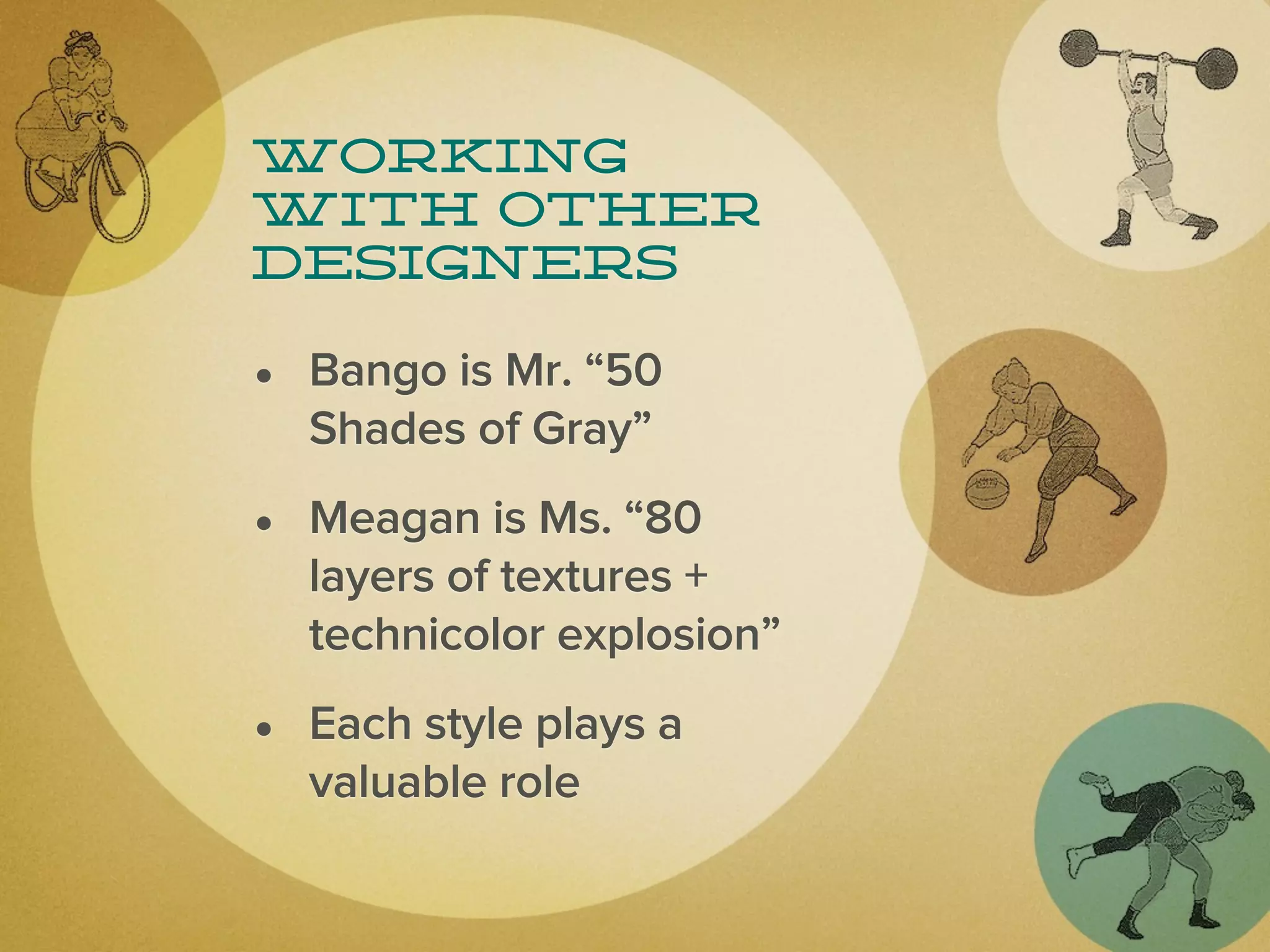 Working
with other
designers

• Bango is Mr. “50
  Shades of Gray”
• Meagan is Ms. “80
  layers of textures +
  technicolor explosion”
• Each style plays a
  valuable role
 
