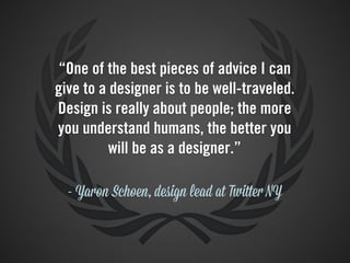 “One of the best pieces of advice I can
give to a designer is to be well-traveled.
Design is really about people; the more
you understand humans, the better you
          will be as a designer.”

  - Yaron Schoen, design lead at Twitter NY
 