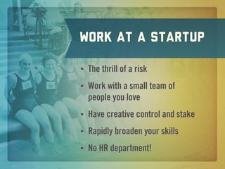 work at a Startup

•   The thrill of a risk
•   Work with a small team of
    people you love
•   Have creative control and stake
•   Rapidly broaden your skills
•   No HR department!
 