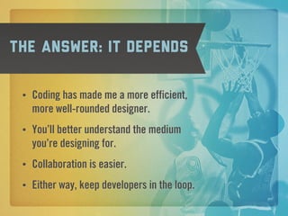 The answer: it depends

 •   Coding has made me a more efficient,
     more well-rounded designer.
 •   You’ll better understand the medium
     you’re designing for.
 •   Collaboration is easier.
 •   Either way, keep developers in the loop.
 