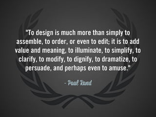 "To design is much more than simply to
 assemble, to order, or even to edit; it is to add
value and meaning, to illuminate, to simplify, to
  clarify, to modify, to dignify, to dramatize, to
     persuade, and perhaps even to amuse."

                   - Paul Rand
 