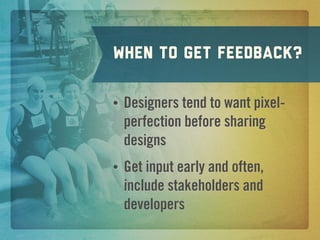When to get feedback?

•   Designers tend to want pixel-
    perfection before sharing
    designs
•   Get input early and often,
    include stakeholders and
    developers
 