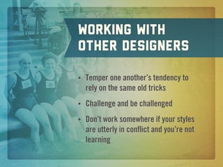 Working with
other designers

•   Temper one another’s tendency to
    rely on the same old tricks
•   Challenge and be challenged
•   Don’t work somewhere if your styles
    are utterly in conflict and you’re not
    learning
 