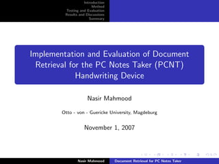 Introduction
                         Method
         Testing and Evaluation
         Results and Discussions
                       Summary




Implementation and Evaluation of Document
 Retrieval for the PC Notes Taker (PCNT)
             Handwriting Device

                     Nasir Mahmood

        Otto - von - Guericke University, Magdeburg


                    November 1, 2007



                Nasir Mahmood      Document Retrieval for PC Notes Taker
 