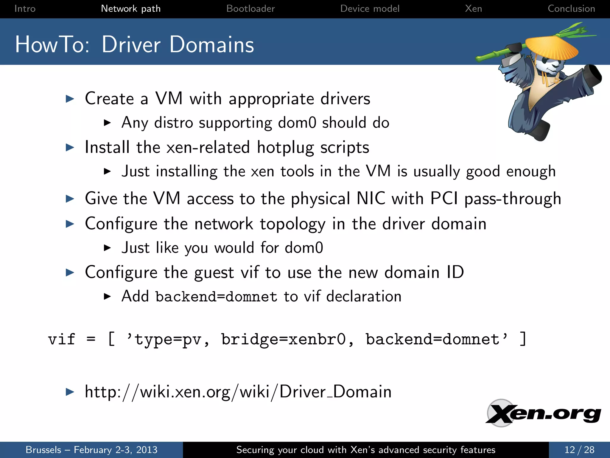 Intro             Network path      Bootloader              Device model                Xen       Conclusion



HowTo: Driver Domains

              Create a VM with appropriate drivers
                      Any distro supporting dom0 should do
              Install the xen-related hotplug scripts
                      Just installing the xen tools in the VM is usually good enough
              Give the VM access to the physical NIC with PCI pass-through
              Conﬁgure the network topology in the driver domain
                      Just like you would for dom0
              Conﬁgure the guest vif to use the new domain ID
                      Add backend=domnet to vif declaration

        vif = [ ’type=pv, bridge=xenbr0, backend=domnet’ ]

              http://wiki.xen.org/wiki/Driver Domain


  Brussels – February 2-3, 2013       Securing your cloud with Xen’s advanced security features      12 / 28
 