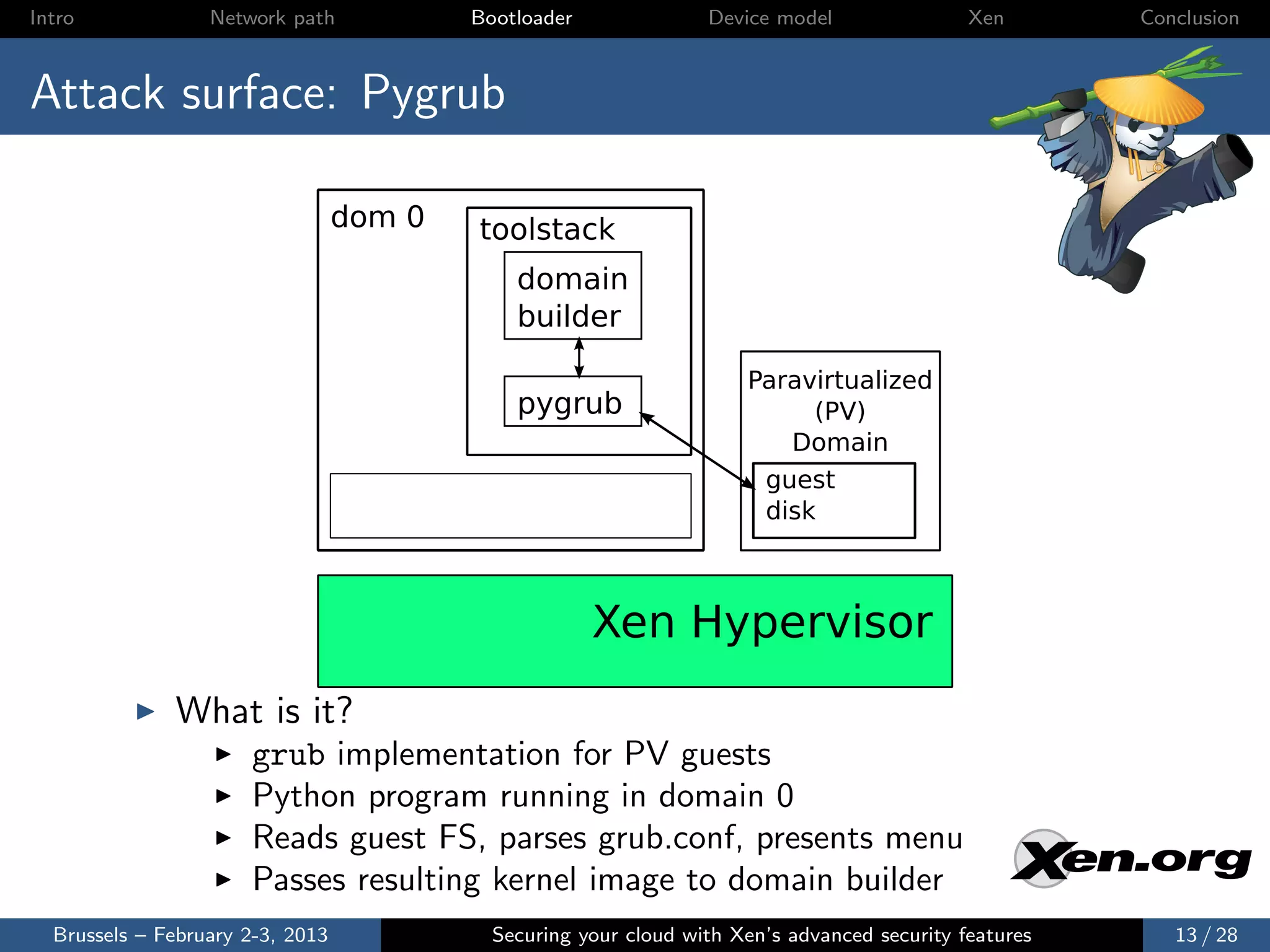 Intro             Network path            Bootloader              Device model                Xen       Conclusion



Attack surface: Pygrub

                                  dom 0   toolstack
                                              domain
                                              builder

                                                                      Paravirtualized
                                              pygrub                       (PV)
                                                                         Domain
                                                                       guest
                                                                       disk



                                                       Xen Hypervisor
              What is it?
                      grub implementation for PV guests
                      Python program running in domain 0
                      Reads guest FS, parses grub.conf, presents menu
                      Passes resulting kernel image to domain builder
  Brussels – February 2-3, 2013             Securing your cloud with Xen’s advanced security features      13 / 28
 