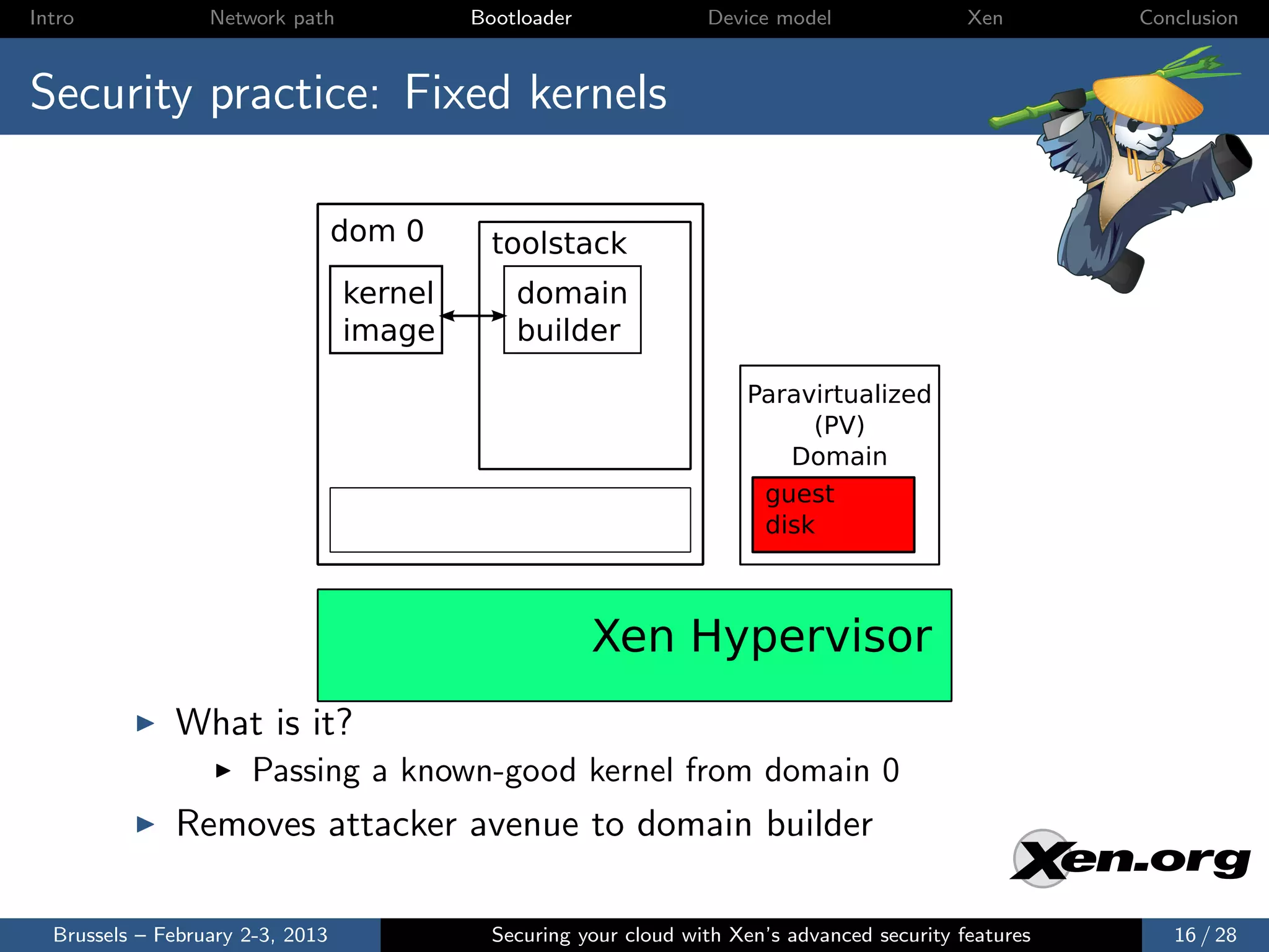 Intro             Network path             Bootloader              Device model                Xen       Conclusion



Security practice: Fixed kernels

                                  dom 0      toolstack
                                  kernel       domain
                                  image        builder

                                                                       Paravirtualized
                                                                            (PV)
                                                                          Domain
                                                                        guest
                                                                        disk



                                                        Xen Hypervisor
              What is it?
                      Passing a known-good kernel from domain 0
              Removes attacker avenue to domain builder

  Brussels – February 2-3, 2013              Securing your cloud with Xen’s advanced security features      16 / 28
 