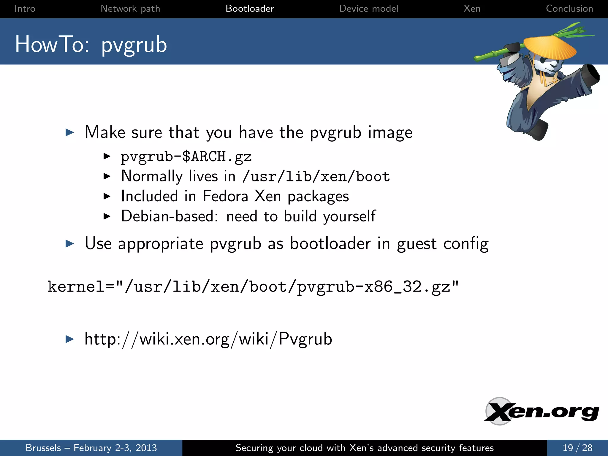 Intro             Network path     Bootloader              Device model                Xen       Conclusion



HowTo: pvgrub


              Make sure that you have the pvgrub image
                      pvgrub-$ARCH.gz
                      Normally lives in /usr/lib/xen/boot
                      Included in Fedora Xen packages
                      Debian-based: need to build yourself
              Use appropriate pvgrub as bootloader in guest conﬁg

        kernel="/usr/lib/xen/boot/pvgrub-x86_32.gz"

              http://wiki.xen.org/wiki/Pvgrub




  Brussels – February 2-3, 2013      Securing your cloud with Xen’s advanced security features      19 / 28
 