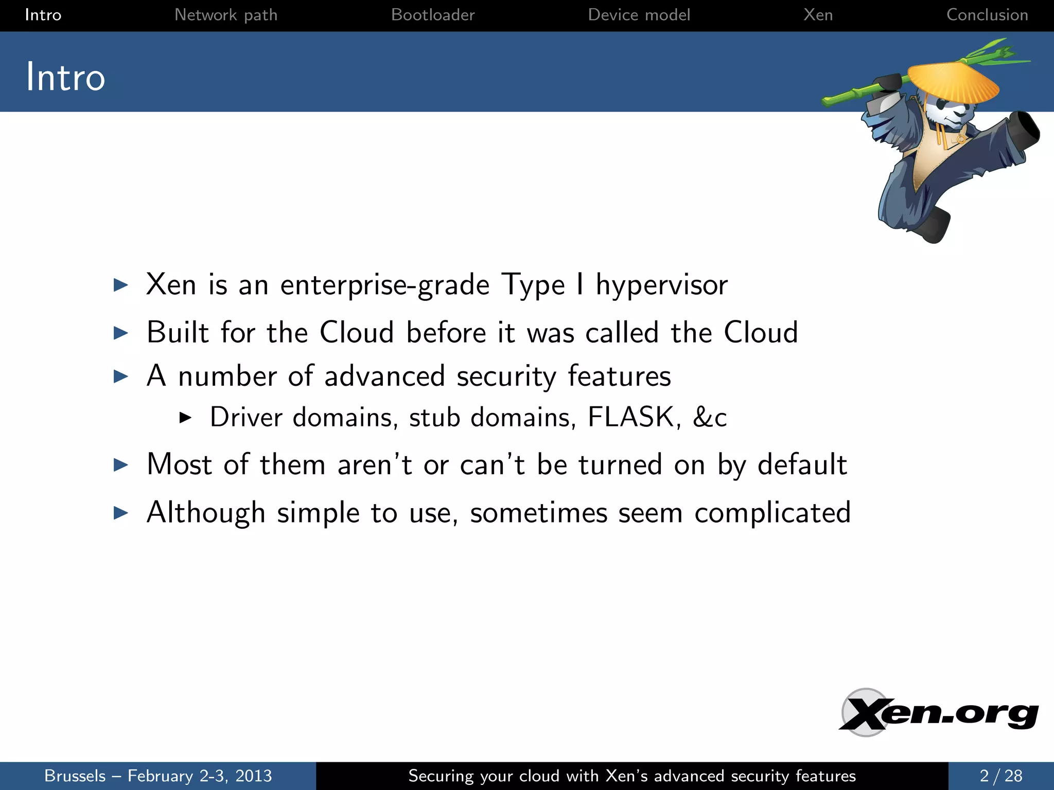 Intro             Network path     Bootloader              Device model                Xen       Conclusion



Intro



              Xen is an enterprise-grade Type I hypervisor
              Built for the Cloud before it was called the Cloud
              A number of advanced security features
                      Driver domains, stub domains, FLASK, &c
              Most of them aren’t or can’t be turned on by default
              Although simple to use, sometimes seem complicated




  Brussels – February 2-3, 2013      Securing your cloud with Xen’s advanced security features       2 / 28
 