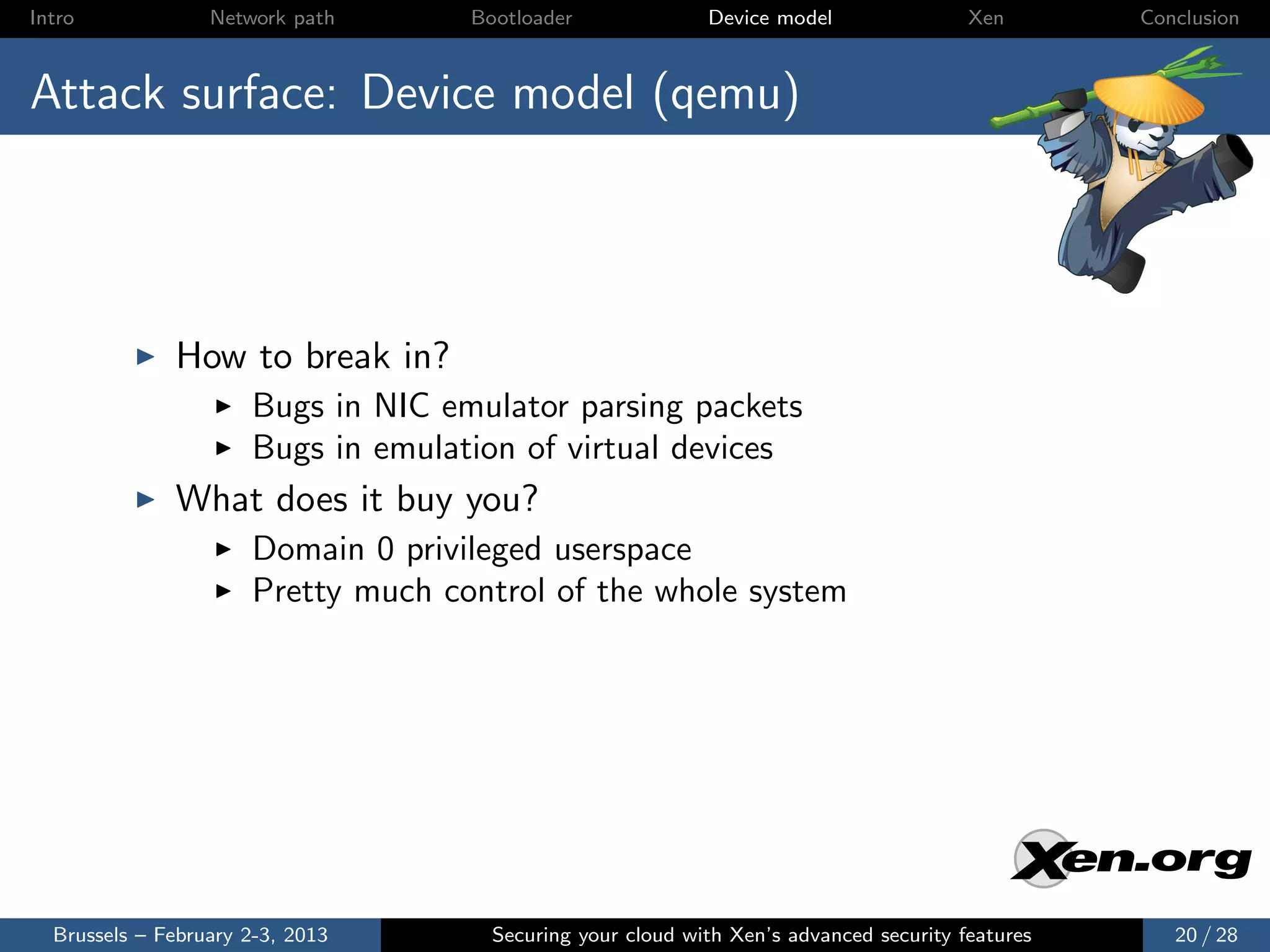 Intro             Network path      Bootloader              Device model                Xen       Conclusion



Attack surface: Device model (qemu)




              How to break in?
                      Bugs in NIC emulator parsing packets
                      Bugs in emulation of virtual devices
              What does it buy you?
                      Domain 0 privileged userspace
                      Pretty much control of the whole system




  Brussels – February 2-3, 2013       Securing your cloud with Xen’s advanced security features      20 / 28
 