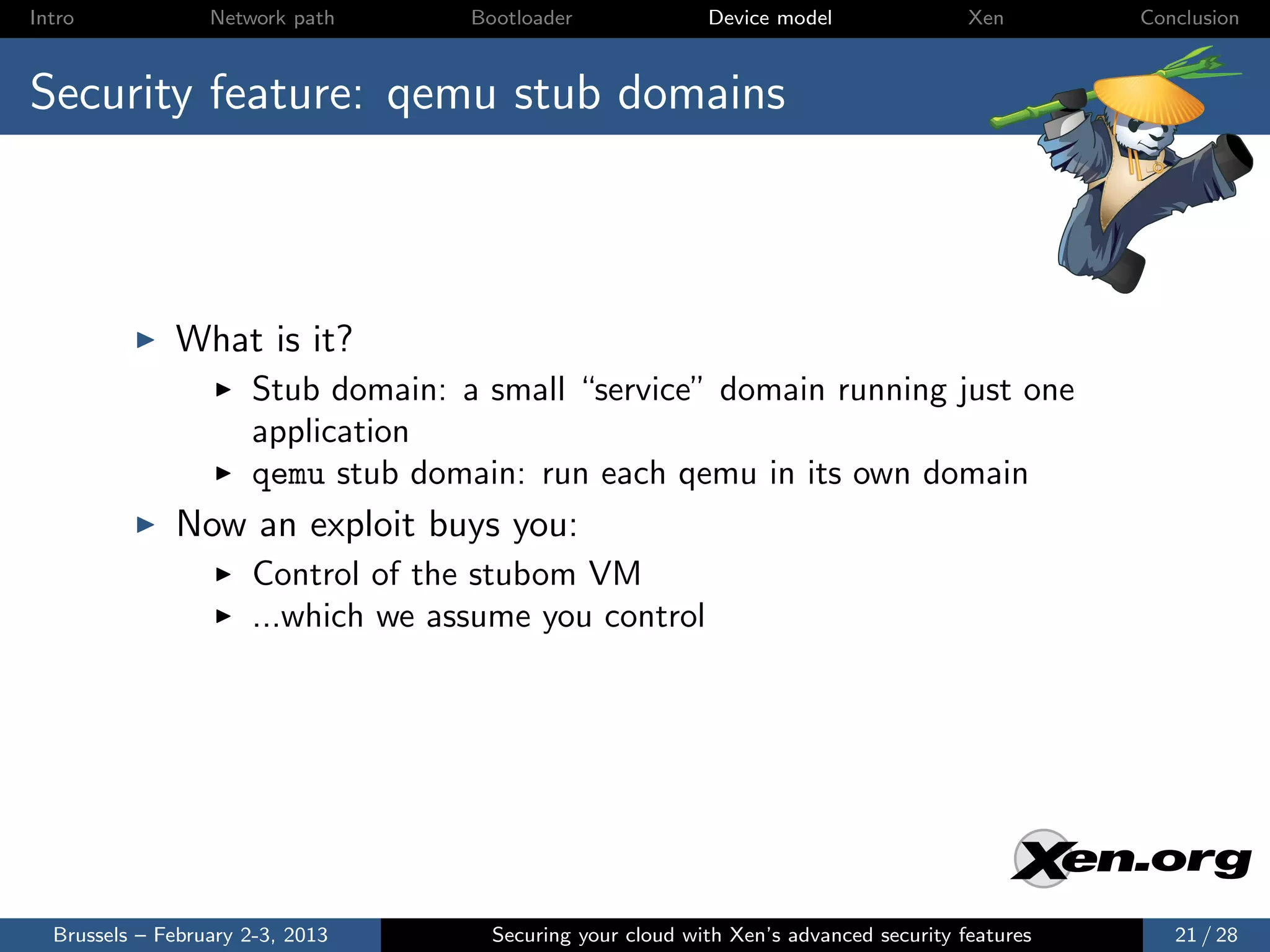 Intro             Network path      Bootloader              Device model                Xen       Conclusion



Security feature: qemu stub domains



              What is it?
                      Stub domain: a small “service” domain running just one
                      application
                      qemu stub domain: run each qemu in its own domain
              Now an exploit buys you:
                      Control of the stubom VM
                      ...which we assume you control




  Brussels – February 2-3, 2013       Securing your cloud with Xen’s advanced security features      21 / 28
 