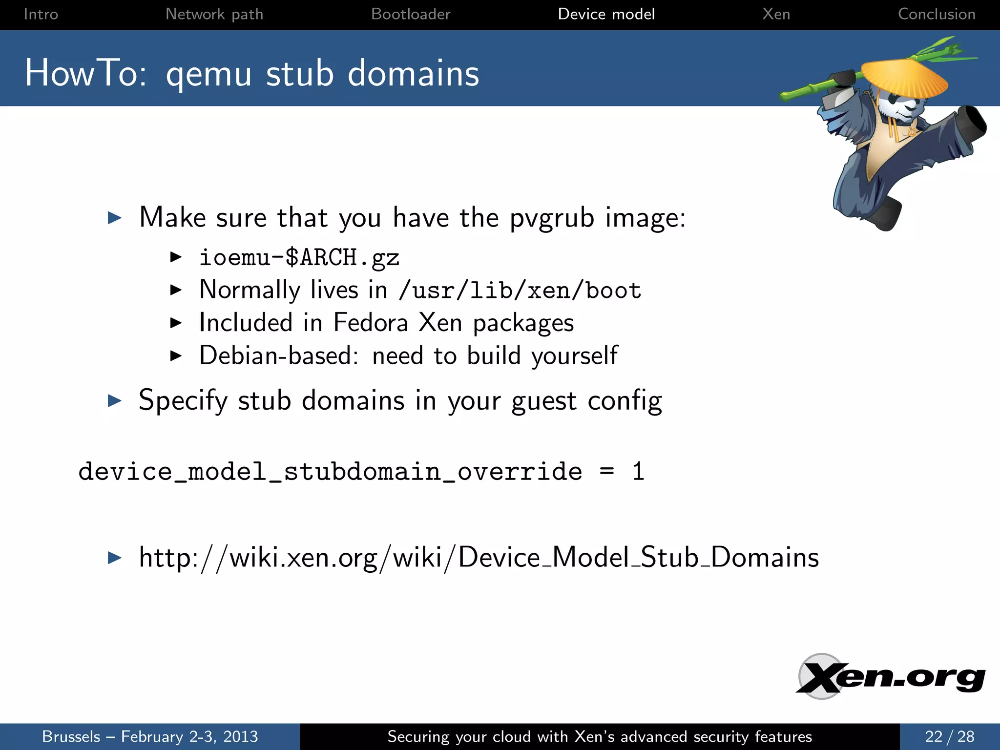 Intro             Network path     Bootloader              Device model                Xen       Conclusion



HowTo: qemu stub domains


              Make sure that you have the pvgrub image:
                      ioemu-$ARCH.gz
                      Normally lives in /usr/lib/xen/boot
                      Included in Fedora Xen packages
                      Debian-based: need to build yourself
              Specify stub domains in your guest conﬁg

        device_model_stubdomain_override = 1

              http://wiki.xen.org/wiki/Device Model Stub Domains




  Brussels – February 2-3, 2013      Securing your cloud with Xen’s advanced security features      22 / 28
 