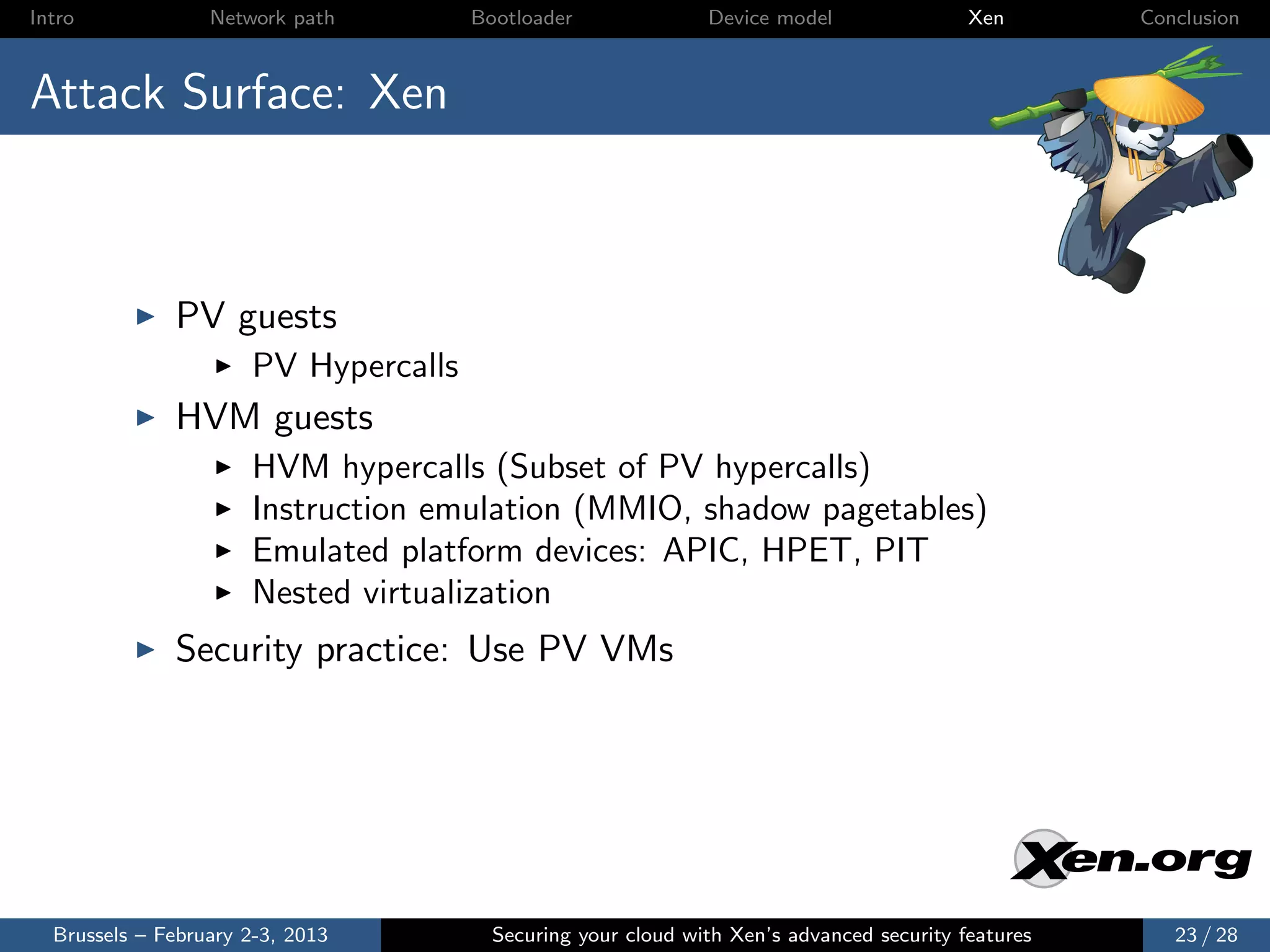 Intro             Network path        Bootloader              Device model                Xen       Conclusion



Attack Surface: Xen



              PV guests
                      PV Hypercalls
              HVM guests
                      HVM hypercalls (Subset of PV hypercalls)
                      Instruction emulation (MMIO, shadow pagetables)
                      Emulated platform devices: APIC, HPET, PIT
                      Nested virtualization
              Security practice: Use PV VMs




  Brussels – February 2-3, 2013         Securing your cloud with Xen’s advanced security features      23 / 28
 