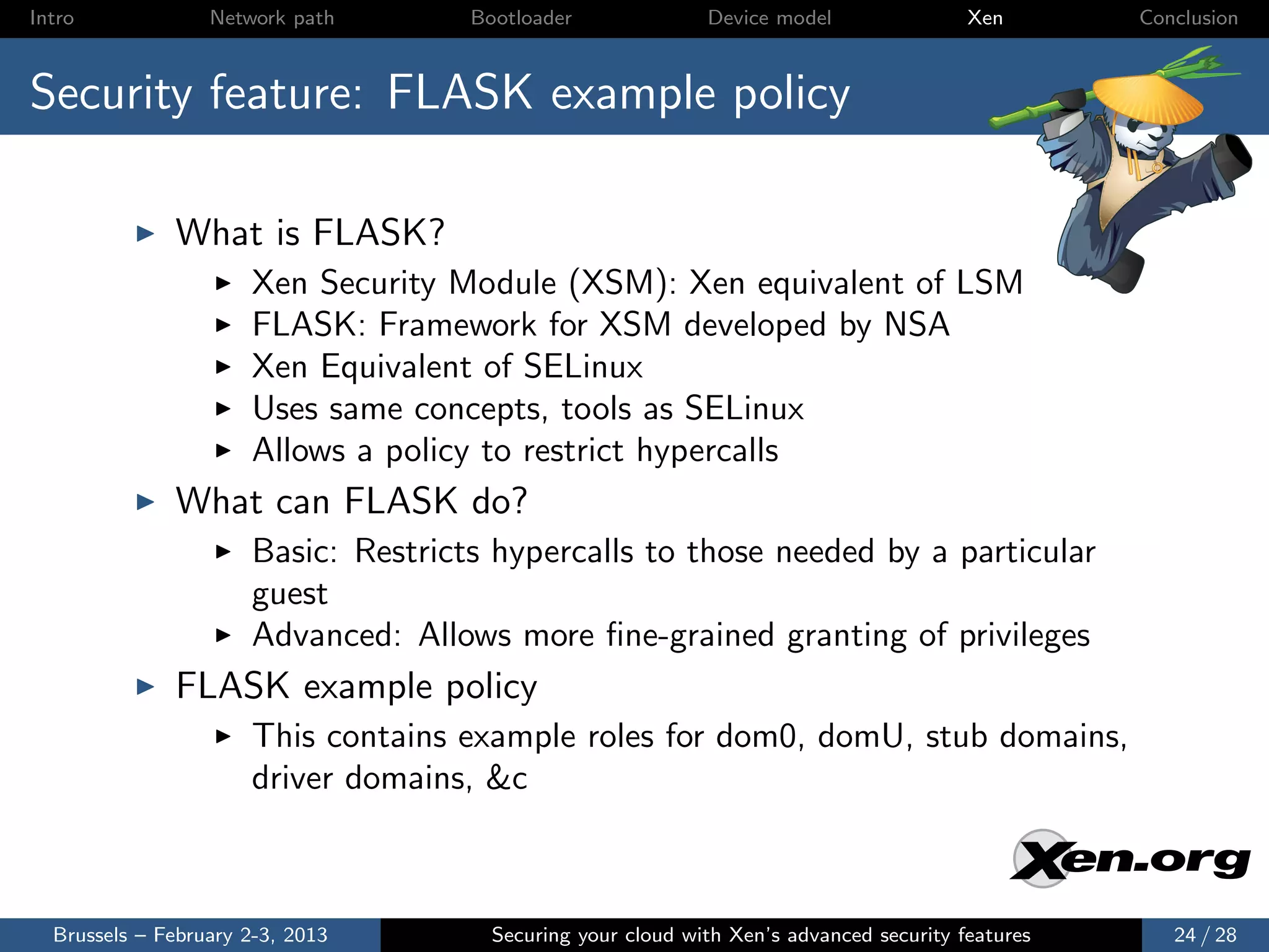 Intro             Network path       Bootloader              Device model                Xen       Conclusion



Security feature: FLASK example policy

              What is FLASK?
                      Xen Security Module (XSM): Xen equivalent of LSM
                      FLASK: Framework for XSM developed by NSA
                      Xen Equivalent of SELinux
                      Uses same concepts, tools as SELinux
                      Allows a policy to restrict hypercalls
              What can FLASK do?
                      Basic: Restricts hypercalls to those needed by a particular
                      guest
                      Advanced: Allows more ﬁne-grained granting of privileges
              FLASK example policy
                      This contains example roles for dom0, domU, stub domains,
                      driver domains, &c



  Brussels – February 2-3, 2013        Securing your cloud with Xen’s advanced security features      24 / 28
 
