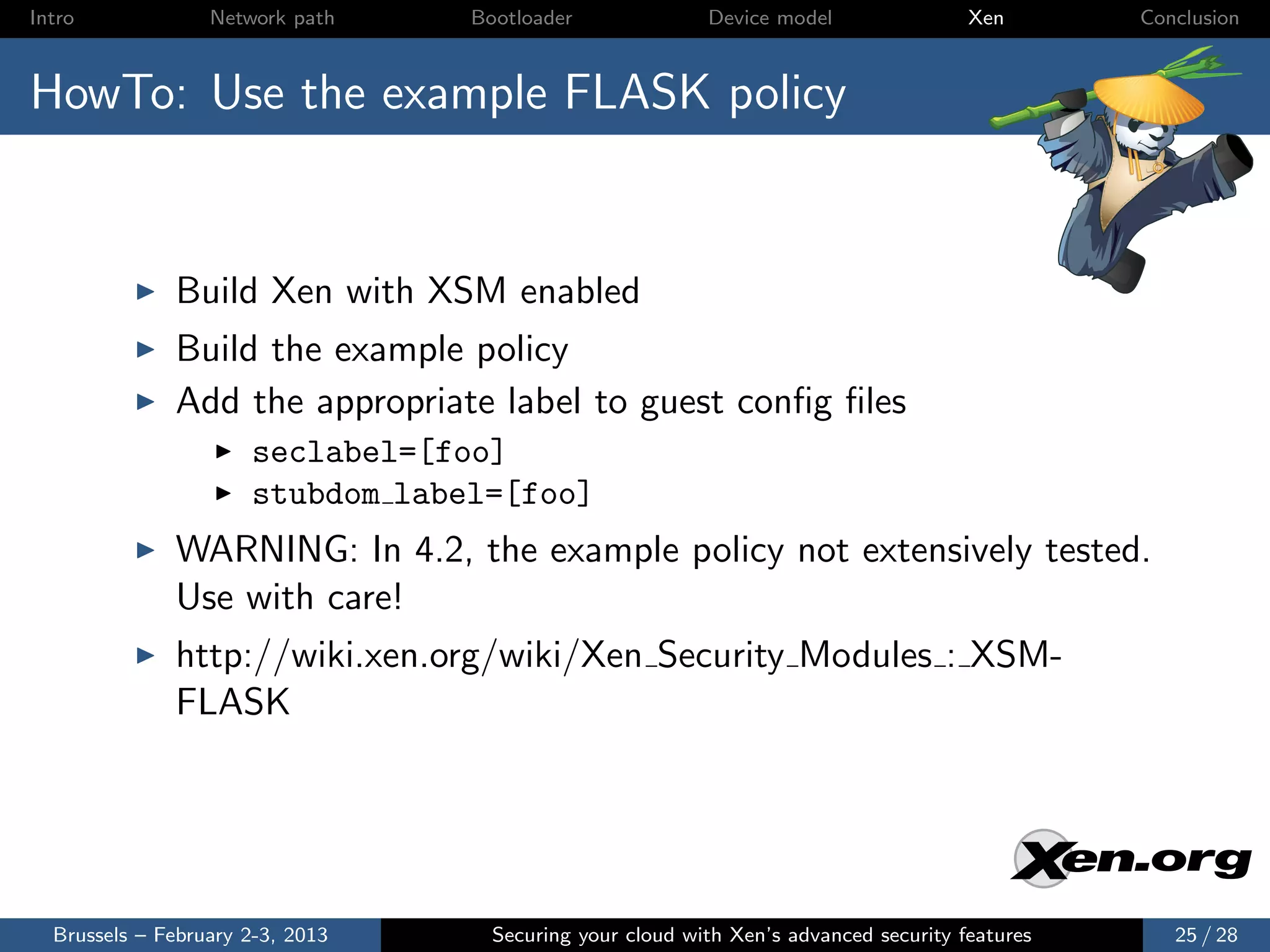 Intro             Network path    Bootloader              Device model                Xen       Conclusion



HowTo: Use the example FLASK policy


              Build Xen with XSM enabled
              Build the example policy
              Add the appropriate label to guest conﬁg ﬁles
                      seclabel=[foo]
                      stubdom label=[foo]
              WARNING: In 4.2, the example policy not extensively tested.
              Use with care!
              http://wiki.xen.org/wiki/Xen Security Modules : XSM-
              FLASK




  Brussels – February 2-3, 2013     Securing your cloud with Xen’s advanced security features      25 / 28
 