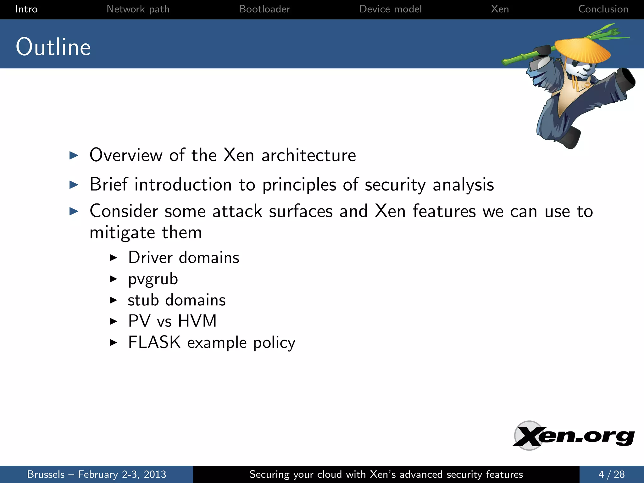 Intro             Network path     Bootloader              Device model                Xen       Conclusion



Outline



              Overview of the Xen architecture
              Brief introduction to principles of security analysis
              Consider some attack surfaces and Xen features we can use to
              mitigate them
                      Driver domains
                      pvgrub
                      stub domains
                      PV vs HVM
                      FLASK example policy




  Brussels – February 2-3, 2013      Securing your cloud with Xen’s advanced security features       4 / 28
 