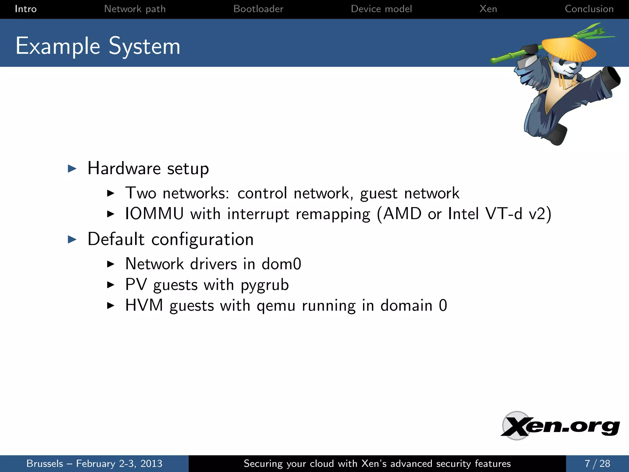Intro             Network path     Bootloader              Device model                Xen       Conclusion



Example System



              Hardware setup
                      Two networks: control network, guest network
                      IOMMU with interrupt remapping (AMD or Intel VT-d v2)
              Default conﬁguration
                      Network drivers in dom0
                      PV guests with pygrub
                      HVM guests with qemu running in domain 0




  Brussels – February 2-3, 2013      Securing your cloud with Xen’s advanced security features       7 / 28
 