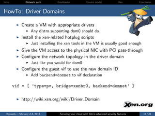 Intro             Network path      Bootloader              Device model                Xen       Conclusion



HowTo: Driver Domains

              Create a VM with appropriate drivers
                      Any distro supporting dom0 should do
              Install the xen-related hotplug scripts
                      Just installing the xen tools in the VM is usually good enough
              Give the VM access to the physical NIC with PCI pass-through
              Conﬁgure the network topology in the driver domain
                      Just like you would for dom0
              Conﬁgure the guest vif to use the new domain ID
                      Add backend=domnet to vif declaration

        vif = [ ’type=pv, bridge=xenbr0, backend=domnet’ ]

              http://wiki.xen.org/wiki/Driver Domain


  Brussels – February 2-3, 2013       Securing your cloud with Xen’s advanced security features      12 / 28
 