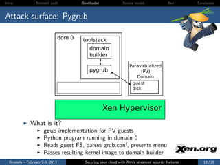 Intro             Network path            Bootloader              Device model                Xen       Conclusion



Attack surface: Pygrub

                                  dom 0   toolstack
                                              domain
                                              builder

                                                                      Paravirtualized
                                              pygrub                       (PV)
                                                                         Domain
                                                                       guest
                                                                       disk



                                                       Xen Hypervisor
              What is it?
                      grub implementation for PV guests
                      Python program running in domain 0
                      Reads guest FS, parses grub.conf, presents menu
                      Passes resulting kernel image to domain builder
  Brussels – February 2-3, 2013             Securing your cloud with Xen’s advanced security features      13 / 28
 