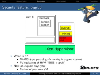 Intro             Network path            Bootloader              Device model                Xen       Conclusion



Security feature: pvgrub

                                  dom 0     toolstack
                                              domain
                                              builder
                                                                          pvgrub

                                                                           MiniOS
                                                                        guest
                                                                        disk



                                                       Xen Hypervisor
              What is it?
                      MiniOS + pv port of grub running in a guest context
                      PV equivalent of HVM “BIOS + grub”
              Now an exploit buys you:
                      Control of your own VM
  Brussels – February 2-3, 2013             Securing your cloud with Xen’s advanced security features      18 / 28
 