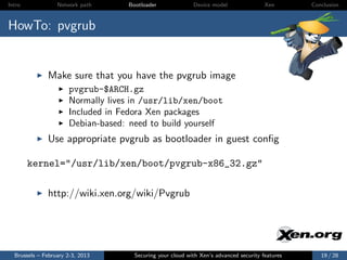 Intro             Network path     Bootloader              Device model                Xen       Conclusion



HowTo: pvgrub


              Make sure that you have the pvgrub image
                      pvgrub-$ARCH.gz
                      Normally lives in /usr/lib/xen/boot
                      Included in Fedora Xen packages
                      Debian-based: need to build yourself
              Use appropriate pvgrub as bootloader in guest conﬁg

        kernel="/usr/lib/xen/boot/pvgrub-x86_32.gz"

              http://wiki.xen.org/wiki/Pvgrub




  Brussels – February 2-3, 2013      Securing your cloud with Xen’s advanced security features      19 / 28
 